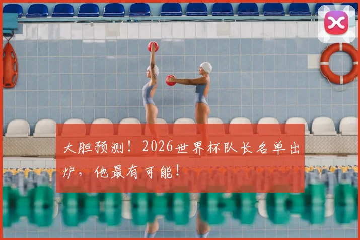 大胆预测！2026世界杯队长名单出炉，他最有可能！