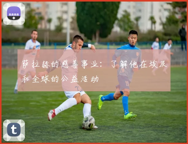 萨拉赫的慈善事业：了解他在埃及和全球的公益活动
