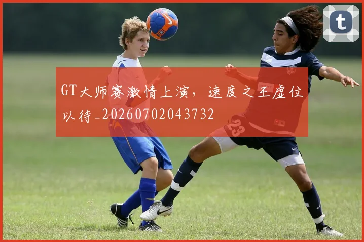 GT大师赛激情上演，速度之王虚位以待_20260702043732