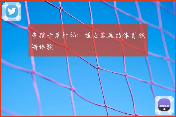 带孩子看村BA：适合家庭的体育旅游体验
