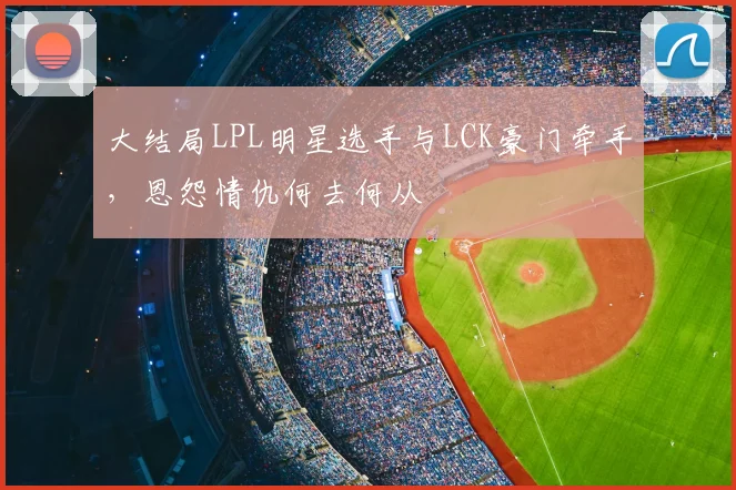 大结局LPL明星选手与LCK豪门牵手，恩怨情仇何去何从