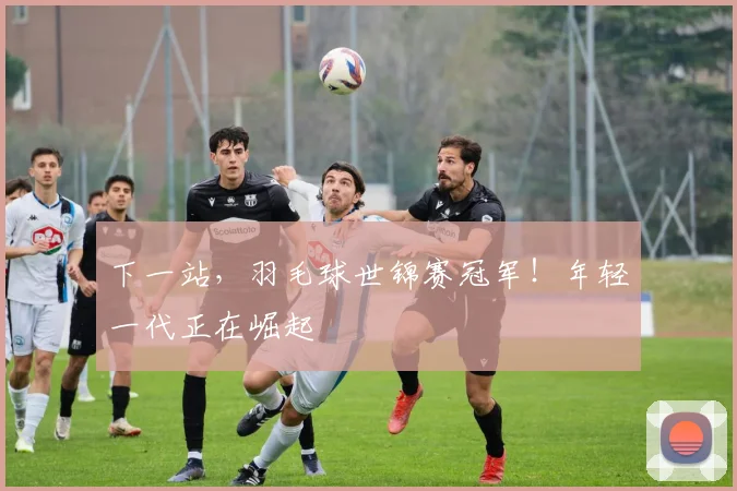 下一站，羽毛球世锦赛冠军！年轻一代正在崛起